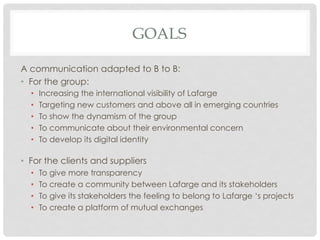 GOALS

A communication adapted to B to B:
•  For the group:
  •    Increasing the international visibility of Lafarge
  •    Targeting new customers and above all in emerging countries
  •    To show the dynamism of the group
  •    To communicate about their environmental concern
  •    To develop its digital identity

•  For the clients and suppliers
  •    To give more transparency
  •    To create a community between Lafarge and its stakeholders
  •    To give its stakeholders the feeling to belong to Lafarge ‘s projects
  •    To create a platform of mutual exchanges
 