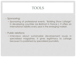 TOOLS

•  Sponsoring:
  •  Sponsoring of professional events, “Building Show Lafarge”
     in developing countries (as Batimat in France ). It offers an
     international visibility every year in the emerging market.


•  Public relations:
  •  Interviews about sustainable development issues in
     specialized magazines. It gives legitimacy to Lafarge
     because it is published by specialized journalists.
 