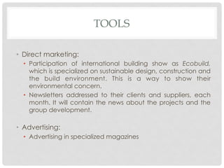 TOOLS

•  Direct marketing:
  •  Participation of international building show as Ecobuild,
     which is specialized on sustainable design, construction and
     the build environment. This is a way to show their
     environmental concern.
  •  Newsletters addressed to their clients and suppliers, each
     month. It will contain the news about the projects and the
     group development.

•  Advertising:
  •  Advertising in specialized magazines
 