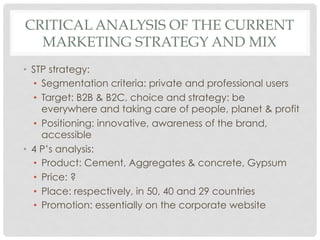 CRITICAL ANALYSIS OF THE CURRENT
  MARKETING STRATEGY AND MIX
•  STP strategy:
   •  Segmentation criteria: private and professional users
   •  Target: B2B & B2C, choice and strategy: be
      everywhere and taking care of people, planet & profit
   •  Positioning: innovative, awareness of the brand,
      accessible
•  4 P’s analysis:
   •  Product: Cement, Aggregates & concrete, Gypsum
   •  Price: ?
   •  Place: respectively, in 50, 40 and 29 countries
   •  Promotion: essentially on the corporate website
 