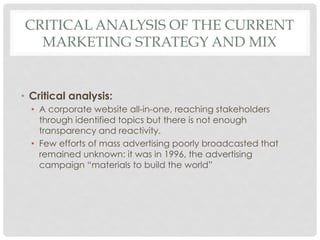 CRITICAL ANALYSIS OF THE CURRENT
  MARKETING STRATEGY AND MIX


•  Critical analysis:
  •  A corporate website all-in-one, reaching stakeholders
     through identified topics but there is not enough
     transparency and reactivity.
  •  Few efforts of mass advertising poorly broadcasted that
     remained unknown: it was in 1996, the advertising
     campaign “materials to build the world”
 