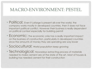 MACRO-ENVIRONMENT: PESTEL

•  Political: Even if Lafarge is present all over the world, the
  company works mostly in developed countries, then it does not face
  important political conflict. However their business is really dependent
  on political context especially for building permit

•  Economic: The economic crisis has a really important impact
  on the business of construction, particularly in developed countries
  since the amounts of money they are spending are way lower

•  Sociocultural: World population keep growing
•  Technological: Nowadays extracting process of materials
  needed to make cement are at the state of the art. Most of houses &
  building has needed cement for their construction
 