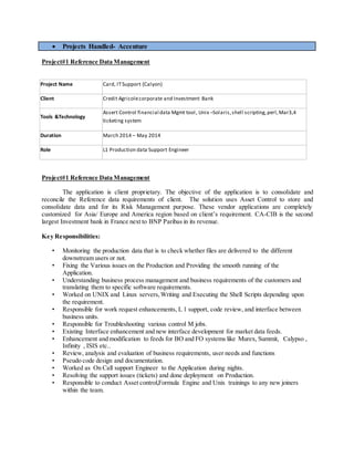 Projects Handled- Accenture
Project#1 Reference Data Management
Project Name Card, ITSupport (Calyon)
Client Credit Agricolecorporate and Investment Bank
Tools &Technology
Assert Control financial data Mgmt tool, Unix –Solaris,shell scripting,perl,Mar3,4
ticketing system
Duration March 2014 – May 2014
Role L1 Production data Support Engineer
Project#1 Reference Data Management
The application is client proprietary. The objective of the application is to consolidate and
reconcile the Reference data requirements of client. The solution uses Asset Control to store and
consolidate data and for its Risk Management purpose. These vendor applications are completely
customized for Asia/ Europe and America region based on client’s requirement. CA-CIB is the second
largest Investment bank in France next to BNP Paribas in its revenue.
Key Responsibilities:
• Monitoring the production data that is to check whether files are delivered to the different
downstream users or not.
• Fixing the Various issues on the Production and Providing the smooth running of the
Application.
• Understanding business process management and business requirements of the customers and
translating them to specific software requirements.
• Worked on UNIX and Linux servers,Writing and Executing the Shell Scripts depending upon
the requirement.
• Responsible for work request enhancements, L 1 support, code review, and interface between
business units.
• Responsible for Troubleshooting various control M jobs.
• Existing Interface enhancement and new interface development for market data feeds.
• Enhancement and modification to feeds for BO and FO systems like Murex, Summit, Calypso ,
Infinity , ISIS etc..
• Review, analysis and evaluation of business requirements, user needs and functions
• Pseudo code design and documentation.
• Worked as On Call support Engineer to the Application during nights.
• Resolving the support issues (tickets) and done deployment on Production.
• Responsible to conduct Asset control,Formula Engine and Unix trainings to any new joiners
within the team.
 