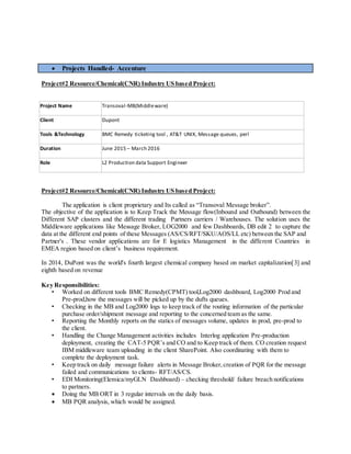  Projects Handled- Accenture
Project#2 Resource/Chemical(CNR) Industry US based Project:
Project Name Transoval-MB(Middleware)
Client Dupont
Tools &Technology BMC Remedy ticketing tool , AT&T UNIX, Message queues, perl
Duration June 2015 – March 2016
Role L2 Production data Support Engineer
Project#2 Resource/Chemical(CNR) Industry US based Project:
The application is client proprietary and Its called as “Transoval Message broker”.
The objective of the application is to Keep Track the Message flow(Inbound and Outbound) between the
Different SAP clusters and the different trading Partners carriers / Warehouses. The solution uses the
Middleware applications like Message Broker, LOG2000 and few Dashboards, DB edit 2 to capture the
data at the different end points of these Messages (AS/CS/RFT/SKU/AOS/LL etc) between the SAP and
Partner's . These vendor applications are for E logistics Management in the different Countries in
EMEA region based on client’s business requirement.
In 2014, DuPont was the world's fourth largest chemical company based on market capitalization[3] and
eighth based on revenue
Key Responsibilities:
• Worked on different tools BMC Remedy(CPMT) tool,Log2000 dashboard, Log2000 Prod and
Pre-prod,how the messages will be picked up by the dufts queues.
• Checking in the MB and Log2000 logs to keep track of the routing information of the particular
purchase order/shipment message and reporting to the concerned team as the same.
• Reporting the Monthly reports on the statics of messages volume, updates in prod, pre-prod to
the client.
• Handling the Change Management activities includes Interlog application Pre-production
deployment, creating the CAT-5 PQR’s and CO and to Keep track of them. CO creation request
IBM middleware team uploading in the client SharePoint. Also coordinating with them to
complete the deployment task.
• Keep track on daily message failure alerts in Message Broker,creation of PQR for the message
failed and communications to clients- RFT/AS/CS.
• EDI Monitoring(Elemica/myGLN Dashboard) – checking threshold/ failure breach notifications
to partners.
 Doing the MB ORT in 3 regular intervals on the daily basis.
 MB PQR analysis, which would be assigned.
 