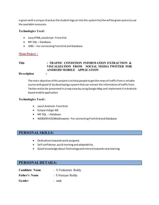 isgivenwitha unique idandas the studentlogsonintothe systemhe/she will be givenaccesstouse
the available resources.
Technologies Used:
 Java,HTML,JavaScript–FrontEnd.
 MY SQL – Database.
 JDBC – For connectingFrontEnd and Database
Main Project :
Title : TRAFFIC CONDITION INFORMATION EXTRACTION &
VISUALIZATION FROM SOCIAL MEDIA TWITTER FOR
ANDROID MOBILE APPLICATION
Description :
The main objective of thisprojectistohelppeopletogetthe newsof trafficfroma reliable
source withgoodUI bydevelopingasystemthatcan extract the informationof trafficfrom
Twitterandto be presentedinamapview byusingGoogle Map and implementitinAndroid-
basedmobile application.
Technologies Used :
 Java7,Android–FrontEnd.
 Eclipse Indigo-IDE
 MY SQL – Database.
 WEBSERVICE(Middleware) –For connectingFrontEndand Database
PERSONALSKILLS:
 Dedicationstowardsworkassigned.
 Self confidence,quicklearningandadaptability.
 Good knowledgeaboutTechnologyandinteresttowardsnew learning.
PERSONALDETAILS:
Candidate Name : S.Venkatram Reddy
Father’s Name : S.Narayan Reddy
Gender : male
 