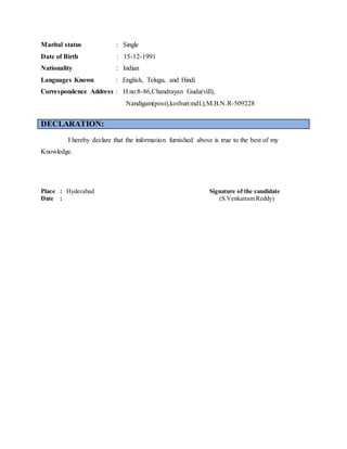 Marital status : Single
Date of Birth : 15-12-1991
Nationality : Indian
Languages Known : English, Telugu, and Hindi
Correspondence Address : H.no:8-86,Chandrayan Guda(vill),
Nandigam(post),kothur(mdl.),M.B.N.R-509228
DECLARATION:
I hereby declare that the information furnished above is true to the best of my
Knowledge.
Place : Hyderabad Signature of the candidate
Date : (S.Venkatram Reddy)
 