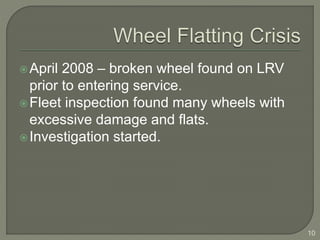 April 2008 – broken wheel found on LRV 
prior to entering service. 
Fleet inspection found many wheels with 
excessive damage and flats. 
Investigation started. 
10 
 