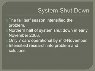 The fall leaf season intensified the 
problem. 
Northern half of system shut down in early 
November 2008. 
Only 7 cars operational by mid-November. 
Intensified research into problem and 
solutions. 
11 
 