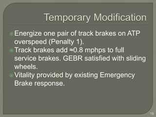 Energize one pair of track brakes on ATP 
overspeed (Penalty 1). 
Track brakes add ≈0.8 mphps to full 
service brakes. GEBR satisfied with sliding 
wheels. 
Vitality provided by existing Emergency 
Brake response. 
19 
 