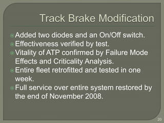 Added two diodes and an On/Off switch. 
Effectiveness verified by test. 
Vitality of ATP confirmed by Failure Mode 
Effects and Criticality Analysis. 
Entire fleet retrofitted and tested in one 
week. 
Full service over entire system restored by 
the end of November 2008. 
20 
 