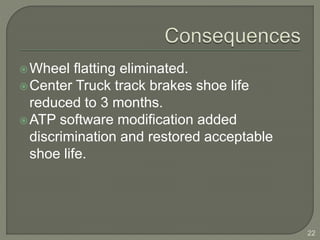 Wheel flatting eliminated. 
Center Truck track brakes shoe life 
reduced to 3 months. 
ATP software modification added 
discrimination and restored acceptable 
shoe life. 
22 
 