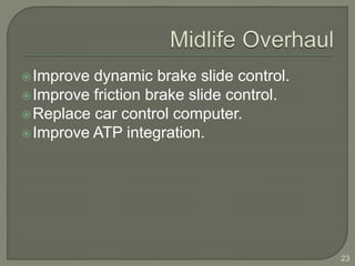 Improve dynamic brake slide control. 
Improve friction brake slide control. 
Replace car control computer. 
Improve ATP integration. 
23 
 