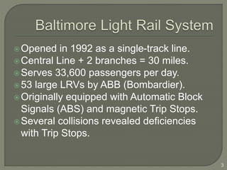 Opened in 1992 as a single-track line. 
Central Line + 2 branches = 30 miles. 
Serves 33,600 passengers per day. 
53 large LRVs by ABB (Bombardier). 
Originally equipped with Automatic Block 
Signals (ABS) and magnetic Trip Stops. 
Several collisions revealed deficiencies 
with Trip Stops. 
3 
 