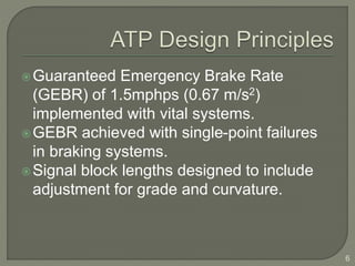 Guaranteed Emergency Brake Rate 
(GEBR) of 1.5mphps (0.67 m/s2) 
implemented with vital systems. 
GEBR achieved with single-point failures 
in braking systems. 
Signal block lengths designed to include 
adjustment for grade and curvature. 
6 
 
