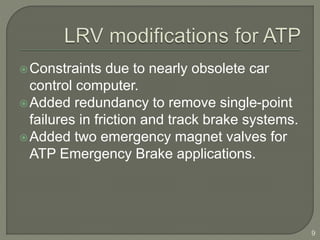 Constraints due to nearly obsolete car 
control computer. 
Added redundancy to remove single-point 
failures in friction and track brake systems. 
Added two emergency magnet valves for 
ATP Emergency Brake applications. 
9 
 