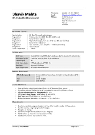Resume of Bhavik Mehta |Page 1 of 4
Bhavik Mehta
HP AIS Certified Professional
PROFESSIONAL EXPERIENCE
Specialization : HP OpenView tools Administrator
Organization : Infosys,India (Jun 2008 – Dec 2011(3.5 Years))
Designation : Senior Systems Engineer
Organization : Wipro Technologies,India (Jan 2012 – Jun 2013(18 Months))
Designation : Senior Software Engineer
Organization : Tech Mahindra,India (July 2013 – Till date(32 months))
Designation : Technical Lead
Total IT Experience : 7.8 Years
TECHNICAL SKILLS
EMS Tools OMW, OMU, OML, NNMi, OVPI, SiteScope, OVPM, CA eHealth, SolarWinds
Languages/Scripts C, C++, C#, VBScript, Shell Script, Perl Script
Technologies .NET
Web Technologies HTML, JavaScript,ASP.NET, IIS
Database MicrosoftSQL Server
OperatingSystems Windows,UNIX(All flavours)
ACADEMIC QUALIFICATIONS
B.Tech.(Computers) Nirma Institute of Technology, Nirma University,Ahmedabad(7.2
CGPA)
HSC GHSEB (75.12%)
SSC GSEB (88.71%)
AWARDS &CERTIFICATE
 Selected for the internship atInfosys Mysorefor 8th Semester Major project
 Accredited as one of the best ten programmers duringinternship atMysore, Infosys.
 HP Operations Manager for Windows v8 with 98%.
 HP NetworkNode Manager for Windows v8 with 100%.
 Best Team award for OSS team at Tech Mahindra.
 2 times Pat on the Back award duringtenure at Tech Mahindra.
MAJOR STRENGTHS
 Excellent analytical,design and problemsolvingskills. Good knowledge of ITIL practices.
 Quick in learningand graspingnew technologies.
 Receptive to change.
 Can Work in highly distributed team across theglobe.
 Ability to take up more than one tasks concurrently.
 Good communication & presentation skills.
Telephone: (Mob.) +91 9011719639
E-mail: bhavik.mehta312@gmail.com
Address: B 803 Wisteriaa
Marunje road
Near Bhumkar chowk
Wakad
Pune 57
 