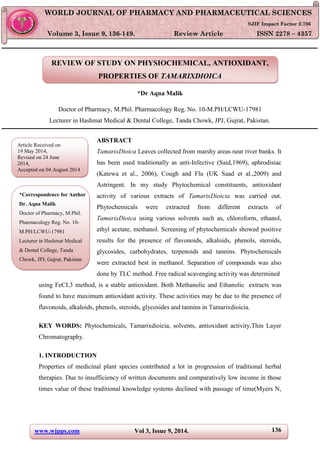 www.wjpps.com Vol 3, Issue 9, 2014. 136
Aqna Malik World Journal of Pharmacy and Pharmaceutical Sciences
REVIEW OF STUDY ON PHYSIOCHEMICAL, ANTIOXIDANT,
PROPERTIES OF TAMARIXDIOICA
*Dr Aqna Malik
Doctor of Pharmacy, M.Phil. Pharmacology Reg. No. 10-M.PH/LCWU-17981
Lecturer in Hashmat Medical & Dental College, Tanda Chowk, JPJ, Gujrat, Pakistan.
ABSTRACT
TamarixDioica Leaves collected from marshy areas near river banks. It
has been used traditionally as anti-Infective (Said,1969), aphrodisiac
(Katewa et al., 2006), Cough and Flu (UK Saad et al.,2009) and
Astringent. In my study Phytochemical constituents, antioxidant
activity of various extracts of TamarixDioicia was carried out.
Phytochemicals were extracted from different extracts of
TamarixDioica using various solvents such as, chloroform, ethanol,
ethyl acetate, methanol. Screening of phytochemicals showed positive
results for the presence of flavonoids, alkaloids, phenols, steroids,
glycosides, carbohydrates, terpenoids and tannins. Phytochemicals
were extracted best in methanol. Separation of compounds was also
done by TLC method. Free radical scavenging activity was determined
using FeCL3 method, is a stable antioxidant. Both Methanolic and Ethanolic extracts was
found to have maximum antioxidant activity. These activities may be due to the presence of
flavonoids, alkaloids, phenols, steroids, glycosides and tannins in Tamarixdioicia.
KEY WORDS: Phytochemicals, Tamarixdioicia, solvents, antioxidant activity,Thin Layer
Chromatography.
1. INTRODUCTION
Properties of medicinal plant species contributed a lot in progression of traditional herbal
therapies. Due to insufficiency of written documents and comparatively low income in those
times value of these traditional knowledge systems declined with passage of time(Myers N,
WWOORRLLDD JJOOUURRNNAALL OOFF PPHHAARRMMAACCYY AANNDD PPHHAARRMMAACCEEUUTTIICCAALL SSCCIIEENNCCEESS
SSJJIIFF IImmppaacctt FFaaccttoorr 22..778866
VVoolluummee 33,, IIssssuuee 99,, 113366--114499.. RReevviieeww AArrttiiccllee IISSSSNN 2278 – 4357
Article Received on
19 May 2014,
Revised on 24 June
2014,
Accepted on 04 August 2014
*Correspondence for Author
Dr. Aqna Malik
Doctor of Pharmacy, M.Phil.
Pharmacology Reg. No. 10-
M.PH/LCWU-17981
Lecturer in Hashmat Medical
& Dental College, Tanda
Chowk, JPJ, Gujrat, Pakistan
 