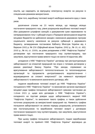 ,коштів що надходять за відпущену електричну енергію на рахунки із
.спеціальним режимом використання
,Крім того виробнику теплової енергії необхідно виконати одну з таких
:умов
23 ,досягнення станом на число місяця що передує місяцю
,постачання природного газу рівня розрахунків виробника теплової енергії
( )без урахування штрафних санкцій з урахуванням суми нарахованих та
неперерахованих пільг і субсидій згідно з Порядком фінансування видатків
місцевих бюджетів на здійснення заходів з виконання державних програм
соціального захисту населення за рахунок субвенцій з державного
, 4бюджету затвердженим постановою Кабінету Міністрів України від
2002 . 256 ( , 2002 ., 10, . 482;березня р № Офіційний вісник України р № ст
2003 ., 44, . 2309), “ ”р № ст за усіма укладеними з НАК Нафтогаз України
( - ,договорами про постачання природного газу купівлі продажу про
, ) 90 ;закупівлю відступлення права вимоги тощо не нижче відсотків або
“ ”укладення з НАК Нафтогаз України договору про реструктуризацію
заборгованості за спожитий природний газ згідно з типовим договором у
“ ,рамках реалізації Закону України Про заходи спрямовані на
врегулювання заборгованості теплопостачальних та теплогенеруючих
організацій та підприємств централізованого водопостачання і
” (водовідведення за спожиті енергоносії за наявності відповідної
) ;заборгованості та виконання зазначеного договору або
“ ”подання виробником теплової енергії до НАК Нафтогаз України
“ ”погодженого НАК Нафтогаз України та виконавчим органом відповідної
(місцевої ради графіка погашення заборгованості рівними частинами до
1 2021 . “ ”),січня р щодо всіх договорів з НАК Нафтогаз України
,складеного на підставі довідки щодо заборгованості виданої НАК
“ ”, ,Нафтогаз України та виконання такого графіка а також здійснення
.поточних розрахунків за використаний природний газ Наявність графіка
,погашення заборгованості не змінює порядку розрахунків установленого
між постачальником та виробником теплової енергії у договорах
( - , ,постачання природного газу купівлі продажу про закупівлю відступлення
).права вимоги тощо
,При цьому графіки погашення заборгованості подані виробниками
“ ”теплової енергії та прийняті НАК Нафтогаз України відповідно до
10
 