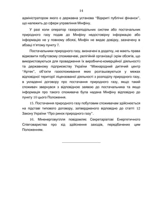 “ ”,адміністратором якого є державна установа Відкриті публічні фінанси
.що належить до сфери управління Мінфіну
У разі коли оператор газорозподільних систем або постачальник
природного газу подав до Мінфіну недостовірну інформацію або
, ,інформацію не у повному обсязі Мінфін не видає довідку зазначену в
’ 7.абзаці п ятому пункту
, ,Постачальники природного газу визначені в додатку не мають права
, ( ,відмовити побутовому споживачеві релігійній організації крім обсягів що
- )використовуються для провадження їх виробничо комерційної діяльності
“та державному підприємству України Міжнародний дитячий центр
“ ”, ’Артек об єкти газоспоживання яких розташовуються у межах
,відповідної території ліцензованої діяльності з розподілу природного газу
,в укладенні договору про постачання природного газу якщо такий
споживач звернувся з відповідною заявою до постачальника та якщо
інформація про такого споживача була надана Мінфіну відповідно до
10 .пункту цього Положення
15. Постачання природного газу побутовим споживачам здійснюється
, 12на підставі типового договору затвердженого відповідно до статті
“ ”.Закону України Про ринок природного газу
16. Міненерговугілля повідомляє Секретаріатові Енергетичного
,Співтовариства про хід здійснення заходів передбачених цим
.Положенням
_____________________
14
 