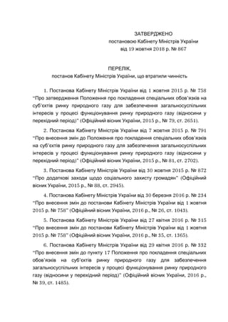 ЗАТВЕРДЖЕНО
постановою Кабінету Міністрів України
19 2018 . 867від жовтня р №
,ПЕРЕЛІК
,постанов Кабінету Міністрів України що втратили чинність
1. 1 2015 . 758Постанова Кабінету Міністрів України від жовтня р №
“Про затвердження Положення про покладення спеціальних обов’язків на
суб’єктів ринку природного газу для забезпечення загальносуспільних
(інтересів у процесі функціонування ринку природного газу відносини у
)перехідний період ” ( , 2015 ., 79, . 2651).Офіційний вісник України р № ст
2. 7 2015 .Постанова Кабінету Міністрів України від жовтня р № 791
“ ’Про внесення змін до Положення про покладення спеціальних обов язків
’на суб єктів ринку природного газу для забезпечення загальносуспільних
(інтересів у процесі функціонування ринку природного газу відносини у
)” ( , 2015 ., 81, . 2702).перехідний період Офіційний вісник України р № ст
3. 30 2015 .Постанова Кабінету Міністрів України від жовтня р № 872
“ ” (Про додаткові заходи щодо соціального захисту громадян Офіційний
, 2015 ., 88, . 2945).вісник України р № ст
4. 30 2016 .Постанова Кабінету Міністрів України від березня р № 234
“ 1Про внесення змін до постанови Кабінету Міністрів України від жовтня
2015 . 758” ( , 2016 ., 26, .р № Офіційний вісник України р № ст 1043).
5. 27 2016 .Постанова Кабінету Міністрів України від квітня р № 315
“ 1Про внесення змін до постанови Кабінету Міністрів України від жовтня
2015 . 758” ( , 2016 ., 35, .р № Офіційний вісник України р № ст 1365).
6. 29 2016 .Постанова Кабінету Міністрів України від квітня р № 332
“ 17Про внесення змін до пункту Положення про покладення спеціальних
’ ’обов язків на суб єктів ринку природного газу для забезпечення
загальносуспільних інтересів у процесі функціонування ринку природного
( )” ( , 2016 .,газу відносини у перехідний період Офіційний вісник України р
39, . 1485).№ ст
 