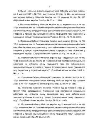 7. 1 ,Пункт змін що вносяться до постанов Кабінету Міністрів України
1 2015 . 758 13 2016 . 444,від жовтня р № і від липня р № затверджених
22 2016постановою Кабінету Міністрів України від вересня . 655р №
( , 2016 ., 77, . 2574).Офіційний вісник України р № ст
8. 22 2016 .Постанова Кабінету Міністрів України від вересня р № 658
“ ’Про внесення змін до Положення про покладення спеціальних обов язків
’на суб єктів ринку природного газу для забезпечення загальносуспільних
(інтересів у процесі функціонування ринку природного газу відносини у
)” ( , 2016 ., 78, . 2603).перехідний період Офіційний вісник України р № ст
9. 5 2016 .Постанова Кабінету Міністрів України від жовтня р № 704
“ ’Про внесення змін до Положення про покладення спеціальних обов язків
’на суб єктів ринку природного газу для забезпечення загальносуспільних
(інтересів у процесі функціонування ринку природного газу відносини у
)” ( , 2016 ., 83, . 2731).перехідний період Офіційний вісник України р № ст
10. 14 2016 .Постанова Кабінету Міністрів України від грудня р № 937
“ 16Про внесення змін до пункту Положення про покладення спеціальних
’ ’обов язків на суб єктів ринку природного газу для забезпечення
загальносуспільних інтересів у процесі функціонування ринку природного
( )” ( , 2017 .,газу відносини у перехідний період Офіційний вісник України р
1, . 5).№ ст
11. 21 2017 .Постанова Кабінету Міністрів України від лютого р № 90
“ 1Про внесення змін до постанови Кабінету Міністрів України від жовтня
2015 . 758” ( , 2017 ., 19, .р № Офіційний вісник України р № ст 536).
12. 22 2017 .Постанова Кабінету Міністрів України від березня р
№ 187 “Про затвердження Положення про покладення спеціальних
’ ’обов язків на суб єктів ринку природного газу для забезпечення
загальносуспільних інтересів у процесі функціонування ринку природного
” (газу Офіційний , 2017 ., 29, . 847).вісник України р № ст
13. 25 2017 .Постанова Кабінету Міністрів України від жовтня р № 831
“ ’Про внесення змін до Положення про покладення спеціальних обов язків
’на суб єктів ринку природного газу для забезпечення загальносуспільних
” (інтересів у процесі функціонування ринку природного газу Офіційний
, 2017 ., 29, . 847).вісник України р № ст
2
 