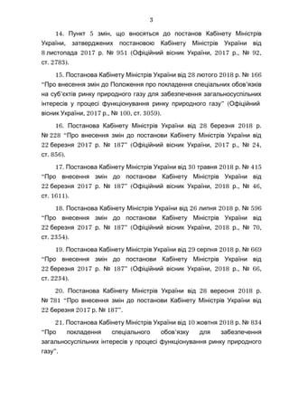 14. 5 ,Пункт змін що вносяться до постанов Кабінету Міністрів
,України затверджених постановою Кабінету Міністрів України від
8 2017 . 951 ( , 2017 ., 92,листопада р № Офіційний вісник України р №
.ст 2783).
15. 28 2018 .Постанова Кабінету Міністрів України від лютого р № 166
“ ’Про внесення змін до Положення про покладення спеціальних обов язків
’на суб єктів ринку природного газу для забезпечення загальносуспільних
” (інтересів у процесі функціонування ринку природного газу Офіційний
, 2017 ., 100, . 3059).вісник України р № ст
16. 28 2018 .Постанова Кабінету Міністрів України від березня р
№ 228 “Про внесення змін до постанови Кабінету Міністрів України від
22 2017 . 187” ( , 2017 ., 24,березня р № Офіційний вісник України р №
.ст 856).
17. 30 2018 .Постанова Кабінету Міністрів України від травня р № 415
“Про внесення змін до постанови Кабінету Міністрів України від
22 2017 . 187” ( , 2018 ., 46,березня р № Офіційний вісник України р №
.ст 1611).
18. 26 2018 .Постанова Кабінету Міністрів України від липня р № 596
“Про внесення змін до постанови Кабінету Міністрів України від
22 2017 . 187” ( , 2018 ., 70,березня р № Офіційний вісник України р №
.ст 2354).
19. 29 2018 .Постанова Кабінету Міністрів України від серпня р № 669
“Про внесення змін до постанови Кабінету Міністрів України від
22 2017 . 187” ( , 2018 ., 66,березня р № Офіційний вісник України р №
.ст 2234).
20. 28 2018 .Постанова Кабінету Міністрів України від вересня р
№ 781 “Про внесення змін до постанови Кабінету Міністрів України від
22 2017 . 187”.березня р №
21. 10 2018 .Постанова Кабінету Міністрів України від жовтня р № 834
“ ’Про покладення спеціального обов язку для забезпечення
загальносуспільних інтересів у процесі функціонування ринку природного
”.газу
3
 
