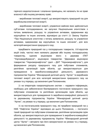 ,гарячого водопостачання і опалення приміщень які належать їм на праві
;власності або іншому речовому праві
- ,виробникам теплової енергії що використовують природний газ для
;виробництва електричної енергії
- ,виробникам теплової енергії управління майном яких здійснюється
’ ,суб єктами господарювання які залучені Національним агентством з
, ,питань виявлення розшуку та управління активами одержаними від
, 21корупційних та інших злочинів відповідно до статті Закону України
“ ,Про Національне агентство з питань виявлення розшуку та управління
, ”,активами одержаними від корупційних та інших злочинів для всіх
;категорій використання природного газу
, 100придбавати природний газ у господарських товариств відсотків
( , )акцій паїв часток яких належать державі або іншому господарському
, (товариству єдиним акціонером якого є держава ПАТ
“ ”, “Укргазвидобування акціонерне товариство Державне акціонерне
“ ” ( —товариство Чорноморнафтогаз далі “ ”),ДАТ Чорноморнафтогаз для
,формування ресурсу природного газу для побутових споживачів
( ,релігійних організацій крім обсягів що використовуються для
- ),провадження їх виробничо комерційної діяльності державного
“ “ ”підприємства України Міжнародний дитячий центр Артек та виробників
теплової енергії для всіх категорій використання природного газу на
, ;умовах та у порядку що визначені цим Положенням
2) — ,на операторів газорозподільних систем надавати інформацію
необхідну для забезпечення безперервного постачання природного газу
( ,побутовим споживачам та релігійним організаціям крім обсягів що
- )використовуються для провадження їх виробничо комерційної діяльності
“та державному підприємству України Міжнародний дитячий центр
“ ”, , ;Артек на умовах та у порядку що визначені цим Положенням
3) ,на постачальників природного газу які придбали природний газ у
“ ” , —НАК Нафтогаз України відповідно до цього Положення постачати
, (такий природний газ побутовим споживачам релігійним організаціям крім
, -обсягів що використовуються для провадження їх виробничо комерційної
) “діяльності та державному підприємству України Міжнародний дитячий
“ ” ,центр Артек і звітувати про його використання на умовах та у порядку
;що визначені цим Положенням
3
 