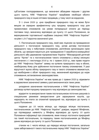 ’ ,суб єктами господарювання що визначені абзацами першим і другим
, “ ”цього пункту НАК Нафтогаз України придбаває необхідні обсяги
, .природного газу в інших оптових продавців у тому числі за кордоном
1 2020 .З січня р ціна придбання природного газу не може бути
вищою за середню арифметичну ціну продажу природного газу для
(промислових споживачів за умови попередньої оплати до періоду
), 13 ,поставки газу визначену відповідно до пункту цього Положення за
( ) “ ”вирахуванням торговельної надбавки націнки НАК Нафтогаз України
1,917на рівні .відсотка зазначеної ціни
7. ,Постачальник природного газу який має ліцензію на провадження
,діяльності з постачання природного газу уклав договір постачання
, (природного газу з побутовим споживачем релігійною організацією крім
, -обсягів що використовуються для провадження її виробничо комерційної
) “діяльності або державним підприємством України Міжнародний дитячий
“ ” ( )центр Артек та є постачальником такого споживача у місяці місяцях
1 2018 . 1 2020 .,постачання з листопада р по травня р має право подати
“ ” ,до НАК Нафтогаз України заявку на купівлю природного газу в обсязі
.необхідному йому для здійснення постачання такому споживачеві У разі
,відсутності вузла обліку природного газу в такого споживача вважається
,що необхідним є обсяг природного газу визначений відповідно до норм
, .споживання встановлених законодавством
“ ” 1 2020 .НАК Нафтогаз України не має права до травня р відмовити
:в задоволенні зазначеної заявки у разі виконання всіх таких умов
“ ”укладення зазначеним постачальником з НАК Нафтогаз України
- ;договору купівлі продажу природного газу відповідно до законодавства
відкриття та використання таким постачальником поточних рахунків із
,спеціальним режимом використання для зарахування коштів що
, 4надходять як плата за спожитий природний газ відповідно до пункту
;цього Положення
18 , ,подання до числа місяця що передує місяцю постачання
“ ” , ,постачальником до НАК Нафтогаз України довідки виданої Мінфіном
10що підтверджує наявність у Мінфіну відповідно до пункту цього
,Положення інформації про споживачів яким планує постачати природний
,газ такий постачальник та передачу таким постачальником до Мінфіну
14 ;даних відповідно до пункту цього Положення
1 , ,станом на число місяця що передує місяцю постачання загальна
“ ”сума заборгованості такого постачальника перед НАК Нафтогаз України
6
 