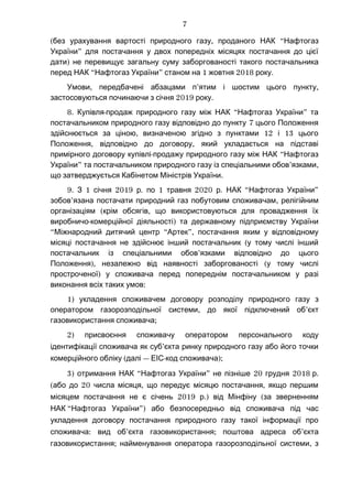 ( , “без урахування вартості природного газу проданого НАК Нафтогаз
”України для постачання у двох попередніх місяцях постачання до цієї
)дати не перевищує загальну суму заборгованості такого постачальника
“ ” 1 2018 .перед НАК Нафтогаз України станом на жовтня року
, ’ ,Умови передбачені абзацами п ятим і шостим цього пункту
застосовуються починаючи з січня 2019 .року
8. - “ ”Купівля продаж природного газу між НАК Нафтогаз України та
7постачальником природного газу відповідно до пункту цього Положення
, 12 13здійснюється за ціною визначеною згідно з пунктами і цього
, ,Положення відповідно до договору який укладається на підставі
- “примірного договору купівлі продажу природного газу між НАК Нафтогаз
” ’ ,України та постачальником природного газу із спеціальними обов язками
.що затверджується Кабінетом Міністрів України
9. 1 2019 . 1 2020 . “ ”З січня р по травня р НАК Нафтогаз України
’ ,зобов язана постачати природний газ побутовим споживачам релігійним
( ,організаціям крім обсягів що використовуються для провадження їх
- )виробничо комерційної діяльності та державному підприємству України
“ “ ”,Міжнародний дитячий центр Артек постачання яким у відповідному
(місяці постачання не здійснює інший постачальник у тому числі інший
’постачальник із спеціальними обов язками відповідно до цього
), (Положення незалежно від наявності заборгованості у тому числі
)простроченої у споживача перед попереднім постачальником у разі
:виконання всіх таких умов
1) укладення споживачем договору розподілу природного газу з
, ’оператором газорозподільної системи до якої підключений об єкт
;газовикористання споживача
2) присвоєння споживачу оператором персонального коду
’ідентифікації споживача як суб єкта ринку природного газу або його точки
( —комерційного обліку далі - );ЕІС код споживача
3) “ ” 20 2018отримання НАК Нафтогаз України не пізніше грудня .р
( 20 , ,або до числа місяця що передує місяцю постачання якщо першим
2019 .) (місяцем постачання не є січень р від Мінфіну за зверненням
НАК “ ”)Нафтогаз України або безпосередньо від споживача під час
укладення договору постачання природного газу такої інформації про
: ’ ; ’споживача вид об єкта газовикористання поштова адреса об єкта
; ,газовикористання найменування оператора газорозподільної системи з
7
 