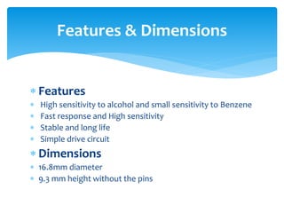  Features
 High sensitivity to alcohol and small sensitivity to Benzene
 Fast response and High sensitivity
 Stable and long life
 Simple drive circuit
 Dimensions
 16.8mm diameter
 9.3 mm height without the pins
Features & Dimensions
 