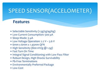 Features
• Selectable Sensitivity (1.5g/2g/4g/6g)
• Low Current Consumption: 500 μA
• Sleep Mode: 3 μA
• Low Voltage Operation: 2.2 V – 3.6 V
• 6mm x 6mm x 1.45mm QFN
• High Sensitivity (800 mV/g @ 1.5g)
• Fast Turn On Time
• Integral Signal Conditioning with Low Pass Filter
• Robust Design, High Shocks Survivability
• Pb-Free Terminations
• Environmentally Preferred Package
• Low Cost
SPEED SENSOR(ACCELOMETER)
 