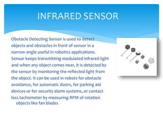 Obstacle Detecting Sensor is used to detect
objects and obstacles in front of sensor in a
narrow angle useful in robotics applications.
Sensor keeps transmitting modulated infrared light
and when any object comes near, it is detected by
the sensor by monitoring the reflected light from
the object. It can be used in robots for obstacle
avoidance, for automatic doors, for parking aid
devices or for security alarm systems, or contact
less tachometer by measuring RPM of rotation
objects like fan blades
INFRARED SENSOR
 