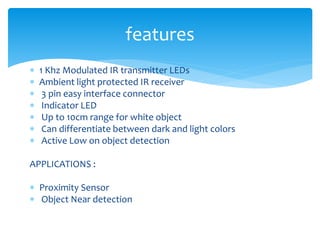  1 Khz Modulated IR transmitter LEDs
 Ambient light protected IR receiver
 3 pin easy interface connector
 Indicator LED
 Up to 10cm range for white object
 Can differentiate between dark and light colors
 Active Low on object detection
APPLICATIONS :
 Proximity Sensor
 Object Near detection
features
 