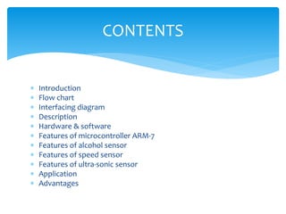  Introduction
 Flow chart
 Interfacing diagram
 Description
 Hardware & software
 Features of microcontroller ARM-7
 Features of alcohol sensor
 Features of speed sensor
 Features of ultra-sonic sensor
 Application
 Advantages
CONTENTS
 