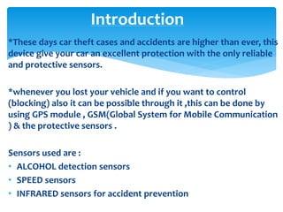 *These days car theft cases and accidents are higher than ever, this
device give your car an excellent protection with the only reliable
and protective sensors.
*whenever you lost your vehicle and if you want to control
(blocking) also it can be possible through it ,this can be done by
using GPS module , GSM(Global System for Mobile Communication
) & the protective sensors .
Sensors used are :
• ALCOHOL detection sensors
• SPEED sensors
• INFRARED sensors for accident prevention
Introduction
 