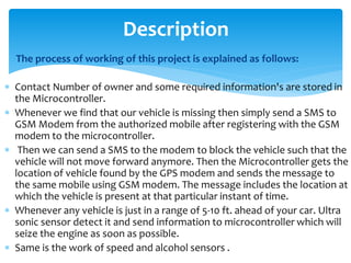 The process of working of this project is explained as follows:
 Contact Number of owner and some required information's are stored in
the Microcontroller.
 Whenever we find that our vehicle is missing then simply send a SMS to
GSM Modem from the authorized mobile after registering with the GSM
modem to the microcontroller.
 Then we can send a SMS to the modem to block the vehicle such that the
vehicle will not move forward anymore. Then the Microcontroller gets the
location of vehicle found by the GPS modem and sends the message to
the same mobile using GSM modem. The message includes the location at
which the vehicle is present at that particular instant of time.
 Whenever any vehicle is just in a range of 5-10 ft. ahead of your car. Ultra
sonic sensor detect it and send information to microcontroller which will
seize the engine as soon as possible.
 Same is the work of speed and alcohol sensors .
Description
 