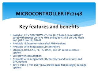  Based on 1.8 V ARM7TDMI-S™ core (LH7 based on ARM720T™
core) with speeds up to 72 MHz and up to 512 kB on-chip Flash
and 98 kB on-chip SRAM
 Available high-performance dual AHB versions
 Available with integrated LCD controllers
 Ethernet, USB, CAN, I²C, I²S, UART, and SPI serial interface
options
 Low power consumption
 Available with integrated LCD controllers and 10-bit ADC and
DAC options
 Tiny 7 mm x 7 mm LQFP(Low profile quad flat package) package
options
MICROCONTROLLER IPc2148
Key features and benefits
 