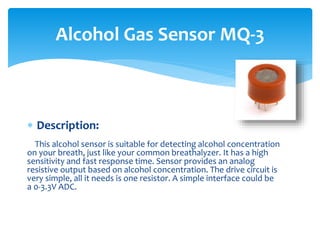 Description:
This alcohol sensor is suitable for detecting alcohol concentration
on your breath, just like your common breathalyzer. It has a high
sensitivity and fast response time. Sensor provides an analog
resistive output based on alcohol concentration. The drive circuit is
very simple, all it needs is one resistor. A simple interface could be
a 0-3.3V ADC.
Alcohol Gas Sensor MQ-3
 