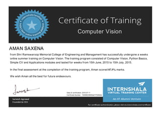 Computer Vision
AMAN SAXENA
from Shri Ramswaroop Memorial College of Engineering and Managament has successfully undergone a weeks
online summer training on Computer Vision. The training program consisted of Computer Vision, Python Basics,
Simple CV and Applications modules and lasted for weeks from 15th June, 2015 to 15th July, 2015.
In the final assessment at the completion of the training program, Aman scored 87.5% marks.
We wish Aman all the best for future endeavours.
Date of certification: 2015-07-11
Certificate Number : 152956238555a01f76262dc
 