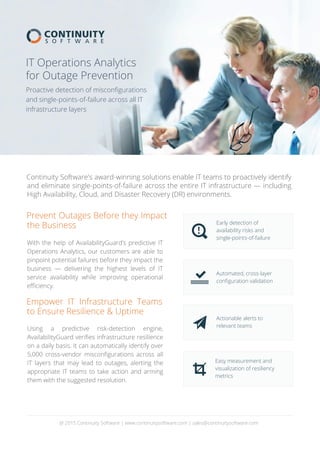 Continuity Software's award-winning solutions enable IT teams to proactively identify
and eliminate single-points-of-failure across the entire IT infrastructure — including
High Availability, Cloud, and Disaster Recovery (DR) environments.
Proactive detection of misconﬁgurations
and single-points-of-failure across all IT
infrastructure layers
IT Operations Analytics
for Outage Prevention
Prevent Outages Before they Impact
the Business
Empower IT Infrastructure Teams
to Ensure Resilience & Uptime
@ 2015 Continuity Software | www.continuitysoftware.com | sales@continuitysoftware.com
Early detection of
availability risks and
single-points-of-failure
Automated, cross-layer
conﬁguration validation
Actionable alerts to
relevant teams
Easy measurement and
visualization of resiliency
metrics
Using a predictive risk-detection engine,
AvailabilityGuard veriﬁes infrastructure resilience
on a daily basis. It can automatically identify over
5,000 cross-vendor misconﬁgurations across all
IT layers that may lead to outages, alerting the
appropriate IT teams to take action and arming
them with the suggested resolution.
With the help of AvailabilityGuard’s predictive IT
Operations Analytics, our customers are able to
pinpoint potential failures before they impact the
business — delivering the highest levels of IT
service availability while improving operational
eﬃciency.
 