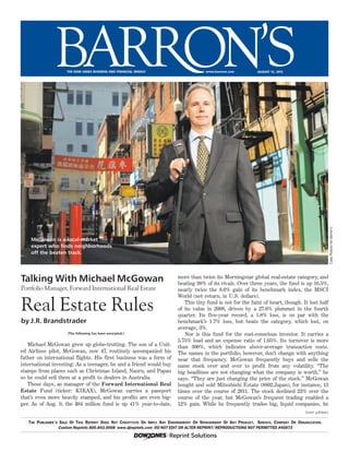 CodyPickensforBarron’s
%www.barrons.comTHE DOW JONES BUSINESS AND FINANCIAL WEEKLY AUGUST 13, 2012
(The following has been excerpted.)
(over please)
The Publisher’s Sale Of This Reprint Does Not Constitute Or Imply Any Endorsement Or Sponsorship Of Any Product, Service, Company Or Organization.
Custom Reprints 800.843.0008 www.djreprints.com DO NOT EDIT OR ALTER REPRINT•••/REPRODUCTIONS NOT PERMITTED #45873
August 6 through August 10, 2012
McGowan is a local-market
expert who finds neighborhoods
off the beaten track.
Talking With Michael McGowan
Portfolio Manager, Forward International Real Estate
Real Estate Rules
by J.R. Brandstrader
August 6 through August 1
McGowan is a local-market
expert who finds neighborhoods
off the beaten track.
Talking With Michael McGowan
Portfolio Manager, Forward International Real Estate
Real Estate Rules
by J.R. Brandstrader
Michael McGowan grew up globe-trotting. The son of a Unit-
ed Airlines pilot, McGowan, now 47, routinely accompanied his
father on international flights. His first business was a form of
international investing: As a teenager, he and a friend would buy
stamps from places such as Christmas Island, Nauru, and Papau
so he could sell them at a profit to dealers in Australia.
These days, as manager of the Forward International Real
Estate Fund (ticker: KIRAX), McGowan carries a passport
that’s even more heavily stamped, and his profits are even big-
ger. As of Aug. 9, the $84 million fund is up 41% year-to-date,
more than twice its Morningstar global real-estate category, and
beating 98% of its rivals. Over three years, the fund is up 16.5%,
nearly twice the 8.6% gain of its benchmark index, the MSCI
World (net return, in U.S. dollars).
This tiny fund is not for the faint of heart, though. It lost half
of its value in 2008, driven by a 27.6% plummet in the fourth
quarter. Its five-year record, a 1.8% loss, is on par with the
benchmark’s 1.7% loss, but beats the category, which lost, on
average, 3%.
Nor is this fund for the cost-conscious investor. It carries a
5.75% load and an expense ratio of 1.65%. Its turnover is more
than 300%, which indicates above-average transaction costs.
The names in the portfolio, however, don’t change with anything
near that frequency. McGowan frequently buys and sells the
same stock over and over to profit from any volatility. “The
big headlines are not changing what the company is worth,” he
says. “They are just changing the price of the stock.” McGowan
bought and sold Mitsubishi Estate (8802.Japan), for instance, 13
times over the course of 2011. The stock declined 23% over the
course of the year, but McGowan’s frequent trading enabled a
12% gain. While he frequently trades big, liquid companies, he
 