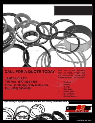 METRIC AND
STANDARD SEALS
With over 14,000 individual
parts in stock, Grizzly has
you covered for metric and
standard sizing. This includes:
•	 Vee Sets
•	 Wipers
•	 O-rings
•	 Rod Seals
•	 Piston Seals
•	 DU-bushing
•	 Honing Stones
North America: 1-877-505-0155
International: 1-604-888-7311
www.grizzlyseals.com
Specializing in high performance seal kits and sealing solutions for the mobile equipment market.
CALL FOR A QUOTE TODAY
FLY-GZ-JH-METRIC AUG 13
Seattle
17300 West Valley Hwy
Tukwila, WA, USA, 98188
Langley
9701-201 Street
Langley, BC, Canada, V1M 3E7
JAMES HOLLEY
Toll Free: (877) 505-0155
Email: jholley@grizzlyseals.com
Fax: (855) 505-0140
 