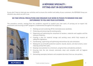  Marking out and cordoning off the restricted access worksites.
 Protecting and preserving the existing works.
 Organizing and optimizing the movement of workers, materials and supplies and the
removal of detritus.
 Creating a plan for material storage and working areas which fully respects all
safety/fire regulations.
 Coordinating, supervising and optimizing interventions by sub-contractors.
 Making full use of health protection systems: boards, beams, anti-dust screens, noise-
reducing vertical film walls…
 Keeping noise pollution to a minimum, using harmless and odorless products.
 Ensuring that the site remains extremely clean and complies with all hygiene
standards.
 Demanding exemplary behavior and complete discretion from our site workers.
A RÉPONSE SPECIALTY :
FITTING-OUT IN OCCUPATION
So you don’t have to interrupt your activities and to ensure the comfort and safety of your customers, the RÉPONSE Group can
refurbish sites which are still in use.
WE TAKE SPECIAL PRECAUTIONS AND ORGANIZE OUR WORK IN PHASES TO MINIMIZE RISK AND
DISTURBANCE TO YOU AND YOUR CUSTOMERS.
This procedure consists, starting from the conditions required to conduct your own work, of carrying out an expert risk
assessment and ensuring an HSP* program is implemented throughout the project by:
* Health and Safety Protection. 9
 