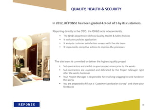 QUALITY, HEALTH & SECURITY
 The QH&S department defines Quality, Health & Safety Policies
 It evaluates policies application
 It analysis customer satisfaction surveys with the site team
 It implements corrective actions to improve the processes
In 2012, RÉPONSE has been graded 4.3 out of 5 by its customers.
Reporting directly to the CEO, the QH&S acts independently :
The site team is commited to deliver the highest quality project
 Sub-contractors are briefed on yours expectations prior to the works
 Sub-contractors are assessed and debriefed by the Project Manager right
after the works handover
 Your Project Manager is responsible for resolving snagging list and handover
the works
 You are proposed to fill out a “Customer Satisfaction Survey” and share your
feedbacks
10
 