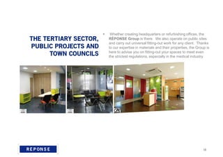 Whether creating headquarters or refurbishing offices, the
RÉPONSE Group is there. We also operate on public sites
and carry out universal fitting-out work for any client. Thanks
to our expertise in materials and their properties, the Group is
here to advise you on fitting-out your spaces to meet even
the strictest regulations, especially in the medical industry.
15
 