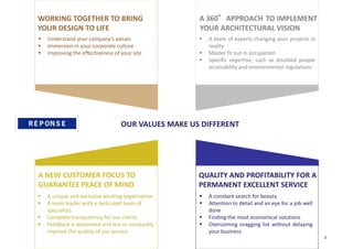 QUALITY AND PROFITABILITY FOR A
PERMANENT EXCELLENT SERVICE
 A constant search for beauty
 Attention to detail and an eye for a job well
done
 Finding the most economical solutions
 Overcoming snagging list without delaying
your business
WORKING TOGETHER TO BRING
YOUR DESIGN TO LIFE
 Understand your company’s values
 Immersion in your corporate culture
 Improving the effectiveness of your site
 A team of experts changing your projects in
reality
 Master fit out in occupation
 Specific expertise, such as disabled people
accessibility and environmental regulations
A NEW CUSTOMER FOCUS TO
GUARANTEE PEACE OF MIND
 A unique and exclusive working organization
 A team leader with a dedicated team of
specialists
 Complete transparency for our clients
 Feedback is welcomed and lets us constantly
improve the quality of our service
OUR VALUES MAKE US DIFFERENT
TO IMPLEMENT
YOUR ARCHITECTURAL VISION
A 360°APPROACH
4
 
