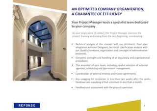 Your Project Manager leads a specialist team dedicated
to your company
AN OPTIMIZED COMPANY ORGANIZATION,
A GUARANTEE OF EFFICIENCY
 Technical analysis of the concept with our Architects, floor plan
adaptation with our Designers, technical specification analysis with
our Quality Surveyors, organization and oversight of administrative
processes.
 Complete oversight and handling of all regulatory and organizational
procedures.
 The assembly of your team, including careful selection of external
agencies, scheduling and operational management.
 Coordination of external entities and master agreements.
 Any snagging list resolution in less than two weeks after the works
handover and supplying a final statement in less than a month.
As your single point of contact, the Project Manager oversees the
project framing and scaling from the very beginning, coordinating :
 Feedback and assessment with the project supervisor.
6
 