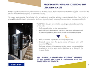 PROVIDING VISION AND SOLUTIONS FOR
DISABLED ACCESS
With the objective of maintaining independence for disabled people, the law from the 11th of February 2005 has created the
idea and desire for an « everything for everyone » society.
The REPONSE Group is committed to providing a dedicated accessibility
service with:
 Professional training for our team members
 An accessibility expert within REPONSE: one of the representatives
of the French Paralytic Association for the Paris Police Prefecture
 An « Accessibility expert » for your shop or your site
 Disabled access plans for public-access refurbished sites with
surveys and figures.
 Technical solutions helping you to bridge gaps in your accessibility
structure, or to bring your existing buildings up to date with the
new standards.
OUR 110 EXPERTS IN DISABLED PEOPLE ACCESSIBILITY ARE READY
TO TAKE CHARGE AND ENSURE A PERFORMANCE AFTER THE
MAJOR WORKS ARE COMPLETE.
This means understanding the technical rules to implement, complying with the new standards in force from the 1st of
January 2015, avoiding work authorization (and even starting) refusals because of non-compliance points accumulated…
7
 