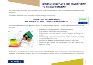 RÉPONSE GROUP AND OUR COMMITMENT
TO THE ENVIRONMENT
The construction industry is now considered to be the worst offender for energy consumption and greenhouse gas
emissions.
To fight this, RÉPONSE Group is taking a stand and adopting a strategy to
ENHANCE OUR GREEN CREDENTIALS
AND MINIMIZE THE IMPACT OF OUR CONSTRUCTION SITES.
Our daily commitments aim to reduce our impact on the environment and offer a cleaner, greener, eco-responsible way
to fit out :
 Making regular heat and energy consumption reports.
 Prioritizing the use of « eco-label » materials.
 Systematically working to improve our sites’ acoustic comfort and air
quality.
 Implementing a rigorous tracking system for the treatment, recycling
or reprocessing of our waste.
 Ensuring that we keep the environment around our sites clean.
 Simplifying and reduce the maintenance costs and develop our
paperless offices.
Furthermore, a multidiscplinary team is now working within RÉPONSE Group to develop our skills and understanding
about the techniques and products which help to improve our buildings’ energy consumption and ensure sustainability.
Commitment to
Sustainable
Development
8
 