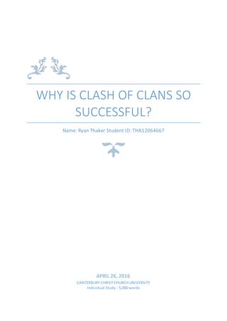 WHY IS CLASH OF CLANS SO
SUCCESSFUL?
Name: Ryan Thaker Student ID: THA12064667
APRIL 26, 2016
CANTERBURY CHRIST CHURCH UNIVERSITY
Individual Study - 5,000 words
 
